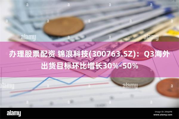 办理股票配资 锦浪科技(300763.SZ)：Q3海外出货目标环比增长30%-50%