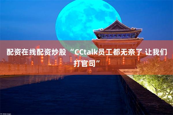 配资在线配资炒股 “CCtalk员工都无奈了 让我们打官司”