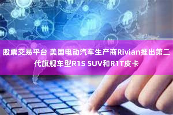 股票交易平台 美国电动汽车生产商Rivian推出第二代旗舰车型R1S SUV和R1T皮卡