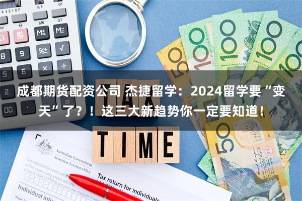 成都期货配资公司 杰捷留学：2024留学要“变天”了？！这三大新趋势你一定要知道！