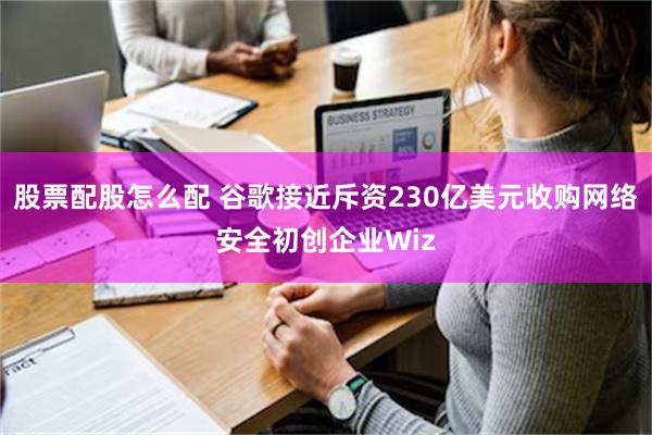 股票配股怎么配 谷歌接近斥资230亿美元收购网络安全初创企业Wiz