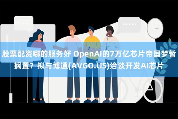 股票配资哪的服务好 OpenAI的7万亿芯片帝国梦暂搁置？拟与博通(AVGO.US)洽谈开发AI芯片