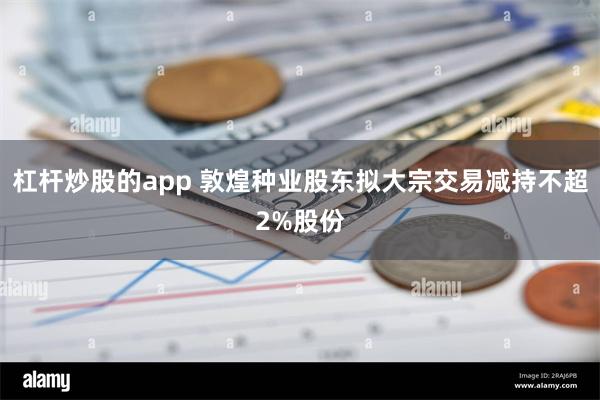 杠杆炒股的app 敦煌种业股东拟大宗交易减持不超2%股份