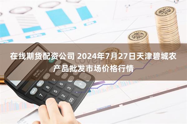 在线期货配资公司 2024年7月27日天津碧城农产品批发市场价格行情