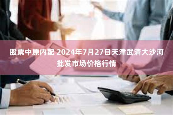 股票中原内配 2024年7月27日天津武清大沙河批发市场价格行情