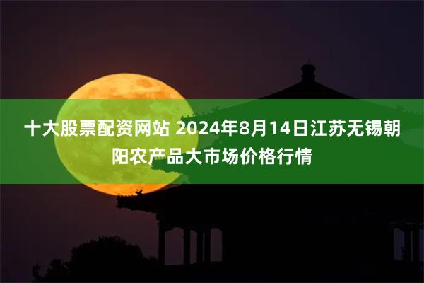 十大股票配资网站 2024年8月14日江苏无锡朝阳农产品大市