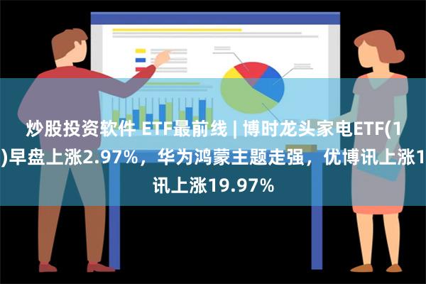 炒股投资软件 ETF最前线 | 博时龙头家电ETF(159730)早盘上涨2.97%，华为鸿蒙主题走强，优博讯上涨19.97%