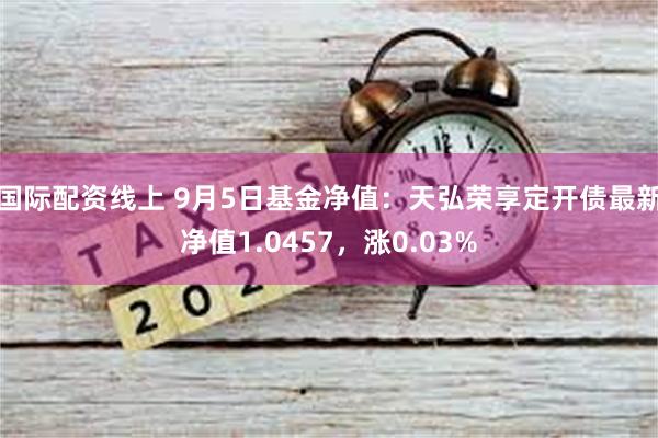 国际配资线上 9月5日基金净值：天弘荣享定开债最新净值1.0457，涨0.03%