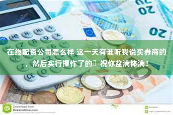 在线配资公司怎么样 这一天有谁听我说买券商的，然后实行操作了的❓祝你盆满钵满！