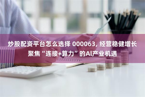 炒股配资平台怎么选择 000063, 经营稳健增长聚焦“连接