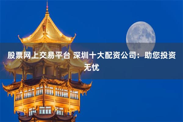 股票网上交易平台 深圳十大配资公司：助您投资无忧