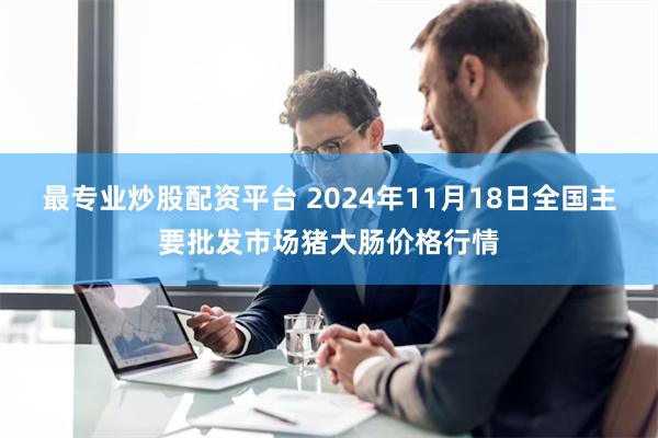 最专业炒股配资平台 2024年11月18日全国主要批发市场猪