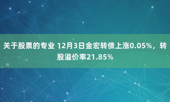 关于股票的专业 12月3日金宏转债上涨0.05%，转股溢价率21.85%