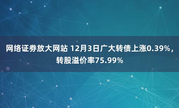 网络证劵放大网站 12月3日广大转债上涨0.39%，转股溢价率75.99%