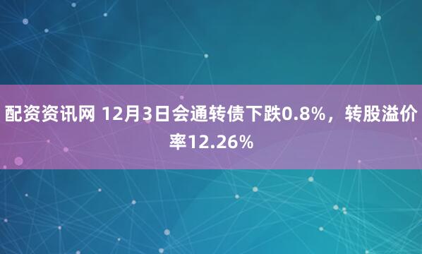 配资资讯网 12月3日会通转债下跌0.8%，转股溢价率12.26%