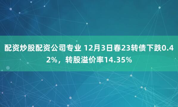 配资炒股配资公司专业 12月3日春23转债下跌0.42%，转股溢价率14.35%