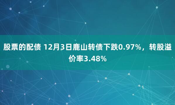 股票的配债 12月3日鹿山转债下跌0.97%，转股溢价率3.48%