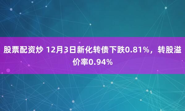 股票配资炒 12月3日新化转债下跌0.81%，转股溢价率0.94%