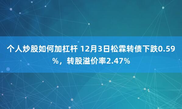 个人炒股如何加杠杆 12月3日松霖转债下跌0.59%，转股溢价率2.47%