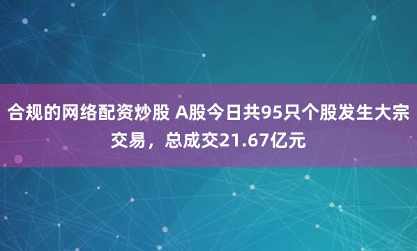 合规的网络配资炒股 A股今日共95只个股发生大宗交易，总成交21.67亿元