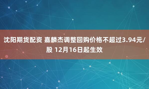 沈阳期货配资 嘉麟杰调整回购价格不超过3.94元/股 12月16日起生效