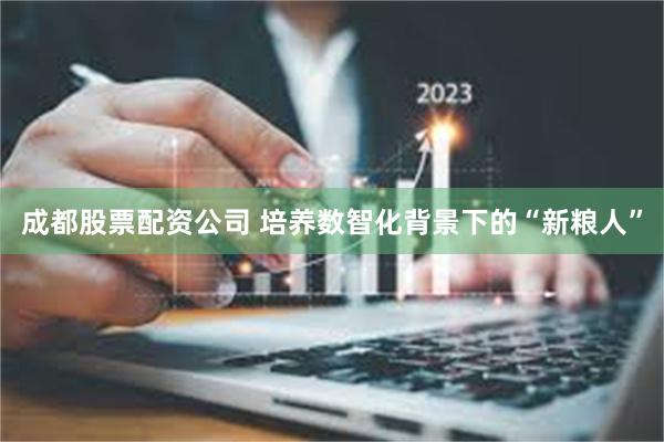 成都股票配资公司 培养数智化背景下的“新粮人”