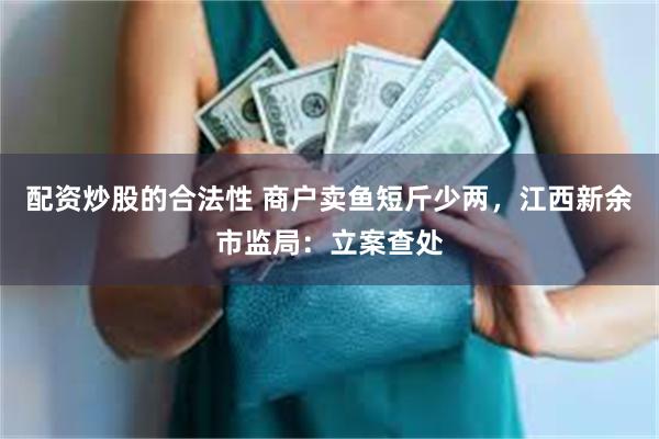 配资炒股的合法性 商户卖鱼短斤少两，江西新余市监局：立案查处