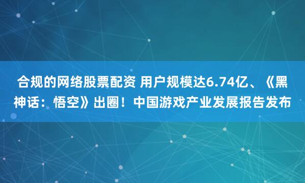 合规的网络股票配资 用户规模达6.74亿、《黑神话：悟空》出圈！中国游戏产业发展报告发布