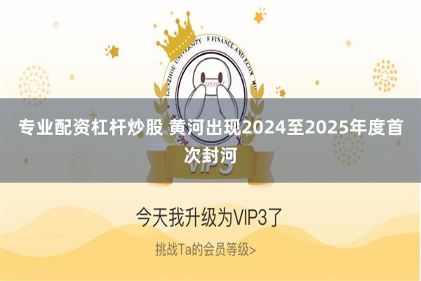 专业配资杠杆炒股 黄河出现2024至2025年度首次封河