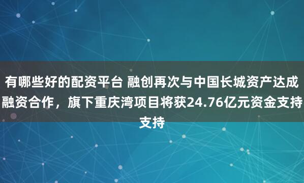 有哪些好的配资平台 融创再次与中国长城资产达成融资合作，旗下重庆湾项目将获24.76亿元资金支持