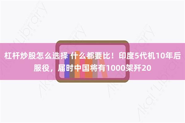 杠杆炒股怎么选择 什么都要比！印度5代机10年后服役，届时中国将有1000架歼20