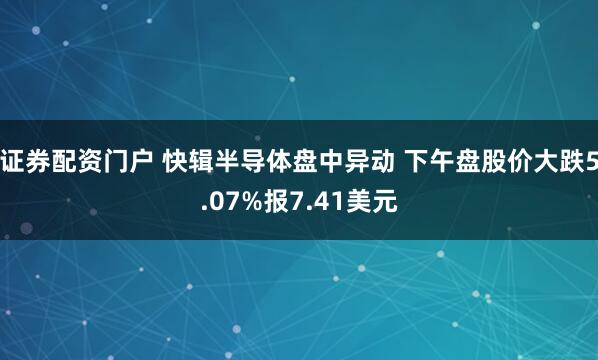 证券配资门户 快辑半导体盘中异动 下午盘股价大跌5.07%报7.41美元