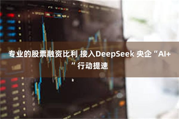 专业的股票融资比利 接入DeepSeek 央企“AI+”行动提速