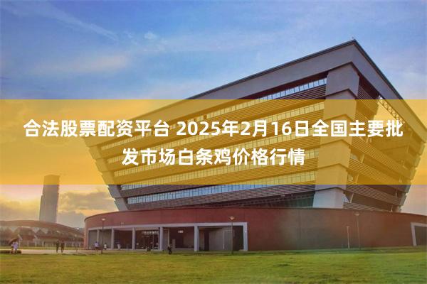 合法股票配资平台 2025年2月16日全国主要批发市场白条鸡价格行情