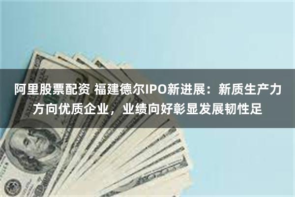 阿里股票配资 福建德尔IPO新进展：新质生产力方向优质企业，业绩向好彰显发展韧性足