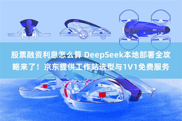 股票融资利息怎么算 DeepSeek本地部署全攻略来了！京东提供工作站选型与1V1免费服务