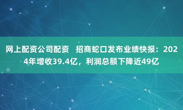 网上配资公司配资   招商蛇口发布业绩快报：2024年增收39.4亿，利润总额下降近49亿