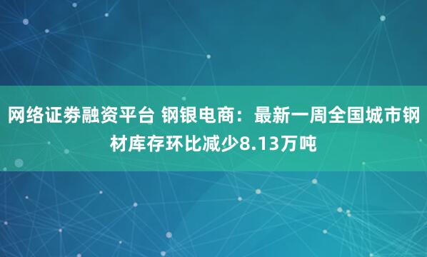 网络证劵融资平台 钢银电商：最新一周全国城市钢材库存环比减少8.13万吨