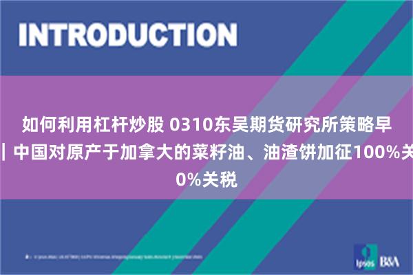 如何利用杠杆炒股 0310东吴期货研究所策略早参｜中国对原产于加拿大的菜籽油、油渣饼加征100%关税